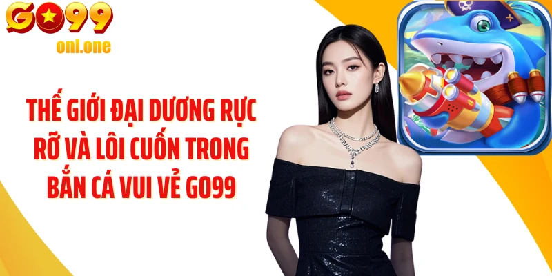 Thế giới đại dương rực rỡ và lôi cuốn trong Bắn Cá Vui Vẻ GO99